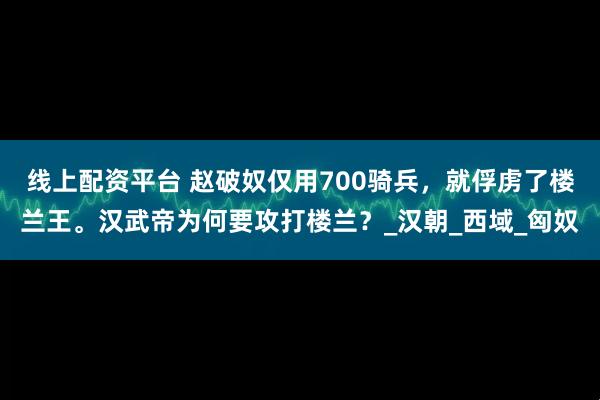 线上配资平台 赵破奴仅用700骑兵，就俘虏了楼兰王。汉武帝为何要攻打楼兰？_汉朝_西域_匈奴