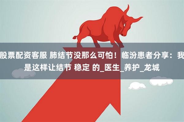 股票配资客服 肺结节没那么可怕！临汾患者分享：我是这样让结节 稳定 的_医生_养护_龙城