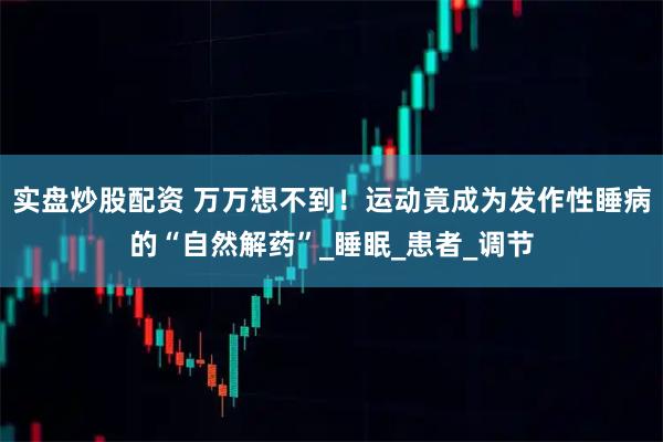 实盘炒股配资 万万想不到！运动竟成为发作性睡病的“自然解药”_睡眠_患者_调节