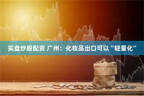 实盘炒股配资 广州：化妆品出口可以“轻量化”