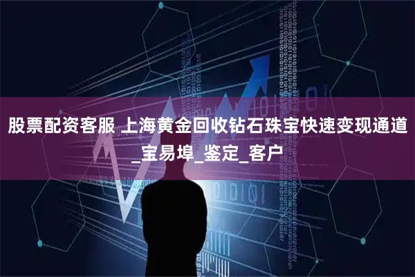 股票配资客服 上海黄金回收钻石珠宝快速变现通道_宝易埠_鉴定_客户