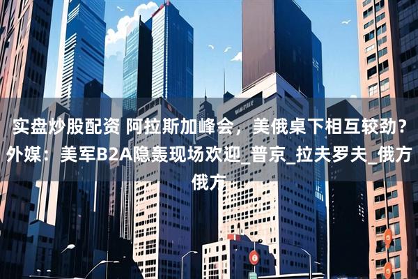 实盘炒股配资 阿拉斯加峰会，美俄桌下相互较劲？外媒：美军B2A隐轰现场欢迎_普京_拉夫罗夫_俄方