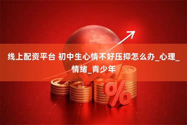 线上配资平台 初中生心情不好压抑怎么办_心理_情绪_青少年