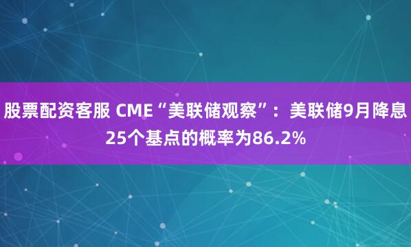 股票配资客服 CME“美联储观察”：美联储9月降息25个基点的概率为86.2%