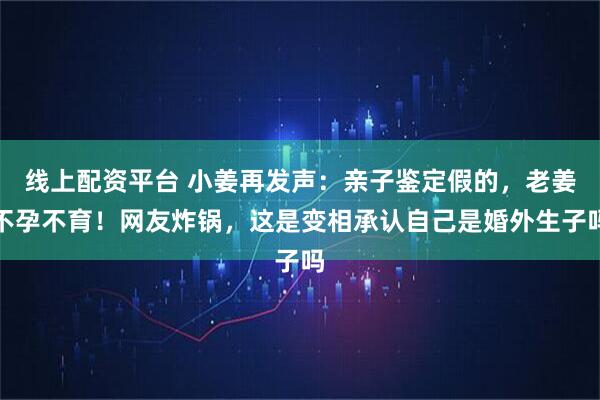 线上配资平台 小姜再发声：亲子鉴定假的，老姜不孕不育！网友炸锅，这是变相承认自己是婚外生子吗