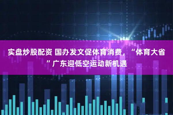 实盘炒股配资 国办发文促体育消费，“体育大省”广东迎低空运动新机遇