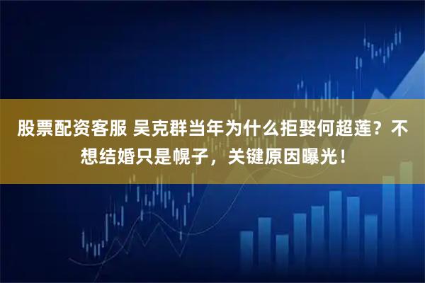 股票配资客服 吴克群当年为什么拒娶何超莲？不想结婚只是幌子，关键原因曝光！