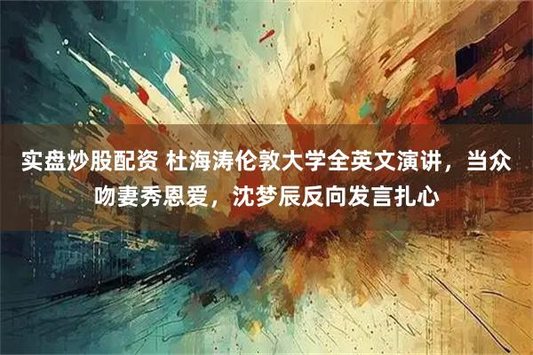 实盘炒股配资 杜海涛伦敦大学全英文演讲,当众吻妻秀恩爱,沈梦辰反向发言扎心