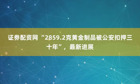 证劵配资网 “2859.2克黄金制品被公安扣押三十年”，最新进展
