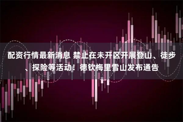 配资行情最新消息 禁止在未开区开展登山、徒步、探险等活动！德钦梅里雪山发布通告