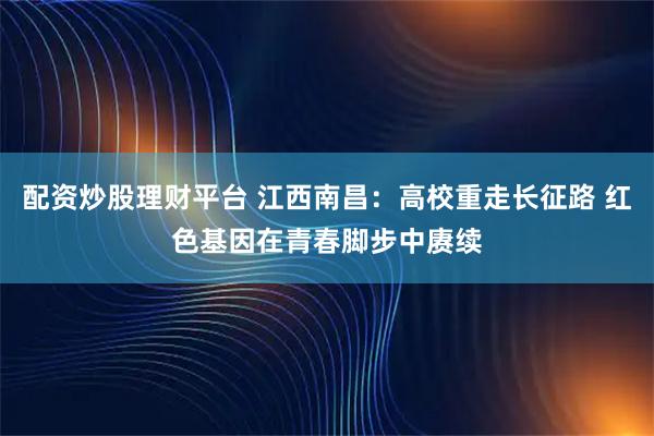 配资炒股理财平台 江西南昌：高校重走长征路 红色基因在青春脚步中赓续